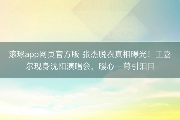滚球app网页官方版 张杰脱衣真相曝光!王嘉尔现身沈阳演唱会,暖心一幕引泪目