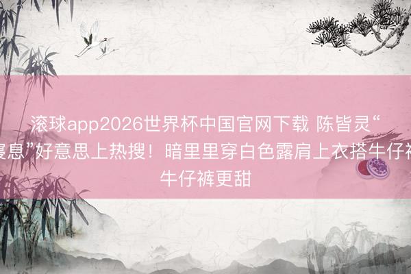 滚球app2026世界杯中国官网下载 陈皆灵“化妆寝息”好意思上热搜!暗里里穿白色露肩上衣搭牛仔裤更甜