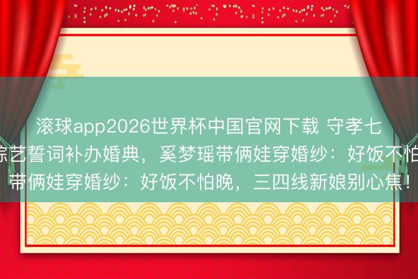 滚球app2026世界杯中国官网下载 守孝七年斥逐婚!何猷君终了综艺誓词补办婚典,奚梦瑶带俩娃穿婚纱:好饭不怕晚,三四线新娘别心焦!