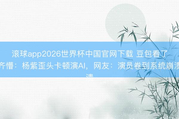 滚球app2026世界杯中国官网下载 豆包看了齐懵:杨紫歪头卡顿演AI,网友:演员卷到系统崩溃