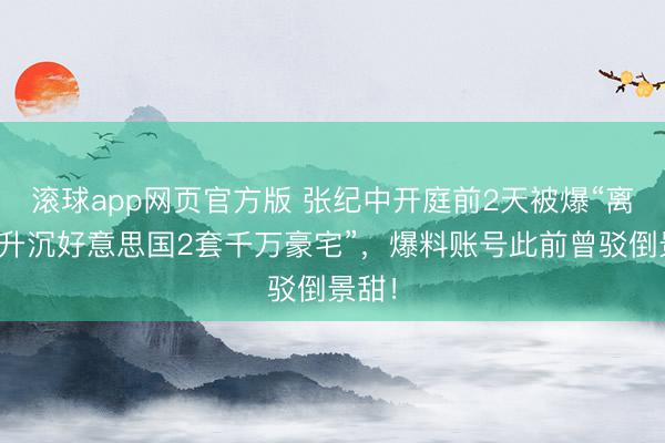 滚球app网页官方版 张纪中开庭前2天被爆“离异前升沉好意思国2套千万豪宅”,爆料账号此前曾驳倒景甜!
