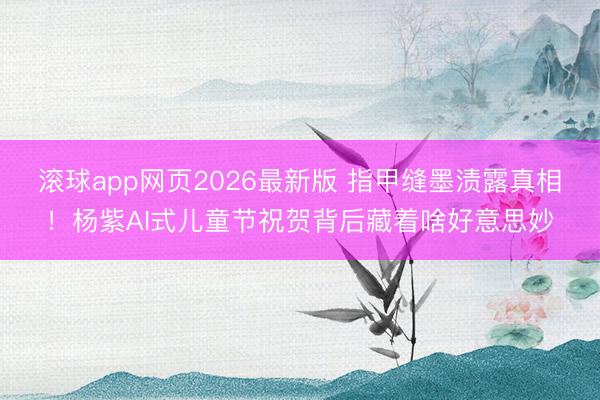 滚球app网页2026最新版 指甲缝墨渍露真相!杨紫AI式儿童节祝贺背后藏着啥好意思妙