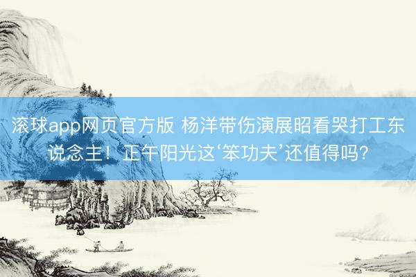 滚球app网页官方版 杨洋带伤演展昭看哭打工东说念主！正午阳光这‘笨功夫’还值得吗？