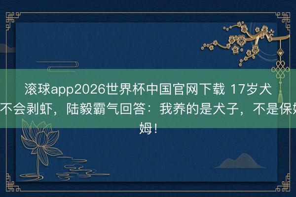 滚球app2026世界杯中国官网下载 17岁犬子不会剥虾,陆毅霸气回答:我养的是犬子,不是保姆!