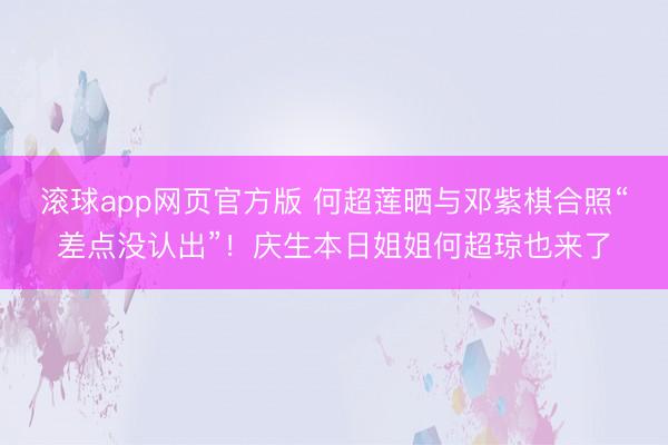 滚球app网页官方版 何超莲晒与邓紫棋合照“差点没认出”!庆生本日姐姐何超琼也来了
