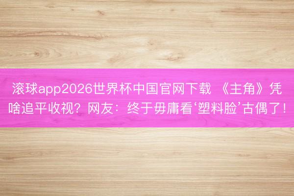 滚球app2026世界杯中国官网下载 《主角》凭啥追平收视?网友:终于毋庸看‘塑料脸’古偶了!