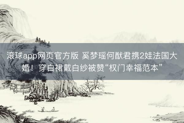 滚球app网页官方版 奚梦瑶何猷君携2娃法国大婚!穿白裙戴白纱被赞“权门幸福范本”