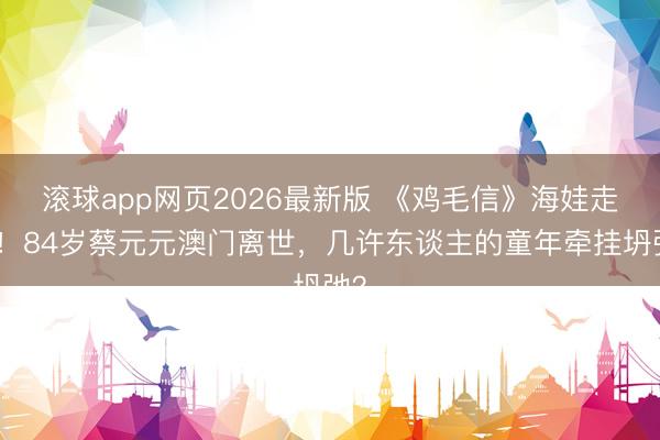 滚球app网页2026最新版 《鸡毛信》海娃走了!84岁蔡元元澳门离世,几许东谈主的童年牵挂坍弛?