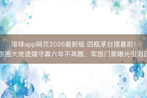 滚球app网页2026最新版 四瓶茅台摆墓前!京圈大佬遗孀守寡六年不再醮,军旅门第曝光引泪目