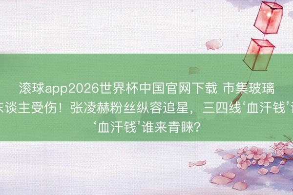 滚球app2026世界杯中国官网下载 市集玻璃被挤爆5东谈主受伤!张凌赫粉丝纵容追星,三四线‘血汗钱’谁来青睐?
