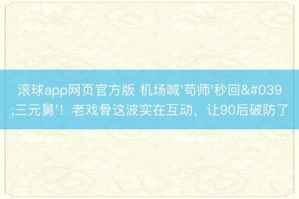 滚球app网页官方版 机场喊'苟师'秒回'三元舅'!老戏骨这波实在互动,让90后破防了