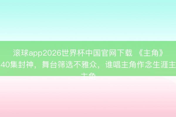 滚球app2026世界杯中国官网下载 《主角》第40集封神,舞台筛选不雅众,谁唱主角作念生涯主角