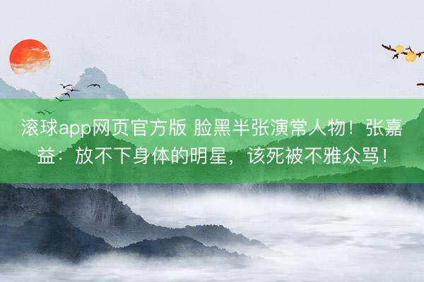滚球app网页官方版 脸黑半张演常人物!张嘉益:放不下身体的明星,该死被不雅众骂!