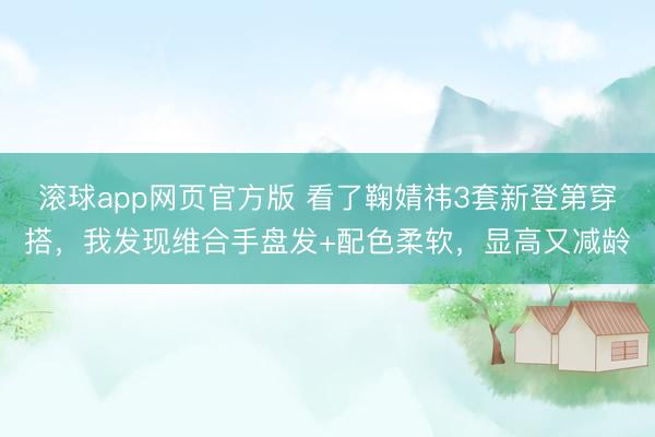 滚球app网页官方版 看了鞠婧祎3套新登第穿搭,我发现维合手盘发+配色柔软,显高又减龄