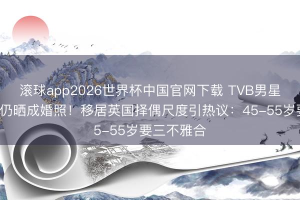 滚球app2026世界杯中国官网下载 TVB男星一火妻6年仍晒成婚照!移居英国择偶尺度引热议:45-55岁要三不雅合