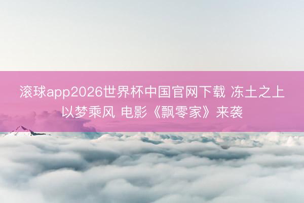 滚球app2026世界杯中国官网下载 冻土之上以梦乘风 电影《飘零家》来袭