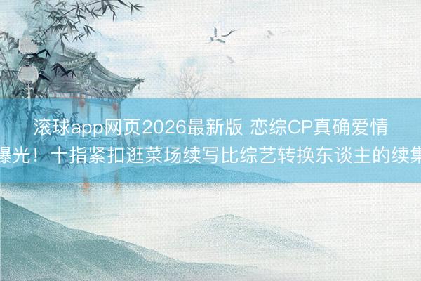 滚球app网页2026最新版 恋综CP真确爱情曝光!十指紧扣逛菜场续写比综艺转换东谈主的续集