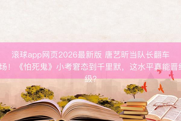 滚球app网页2026最新版 唐艺昕当队长翻车现场!《怕死鬼》小考窘态到千里默,这水平真能晋级?