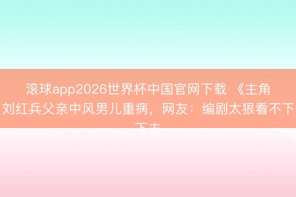 滚球app2026世界杯中国官网下载 《主角》刘红兵父亲中风男儿重病,网友:编剧太狠看不下去
