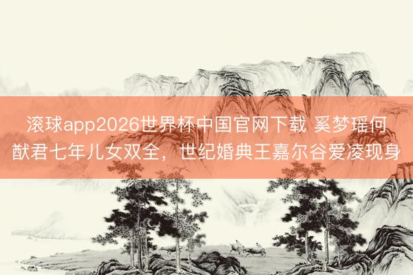 滚球app2026世界杯中国官网下载 奚梦瑶何猷君七年儿女双全,世纪婚典王嘉尔谷爱凌现身