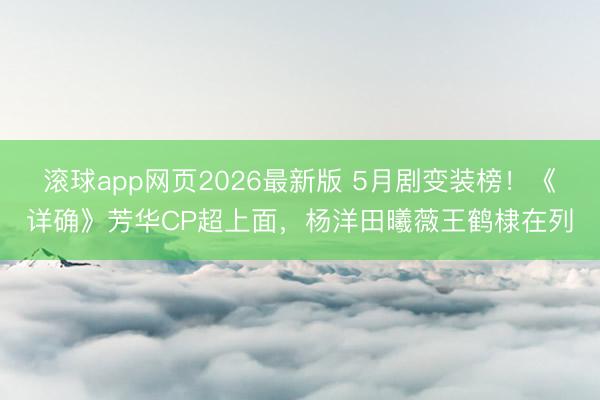 滚球app网页2026最新版 5月剧变装榜!《详确》芳华CP超上面,杨洋田曦薇王鹤棣在列