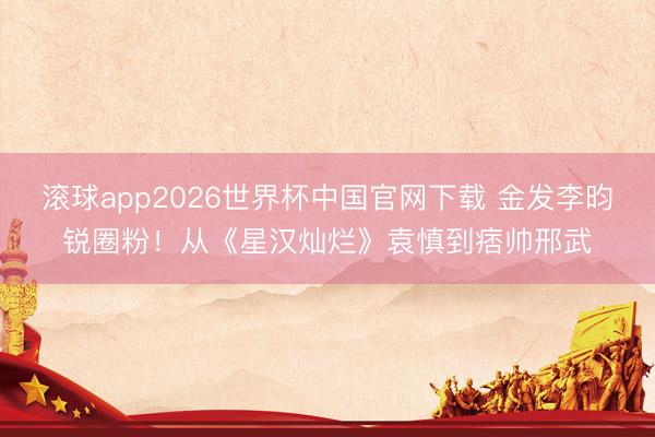 滚球app2026世界杯中国官网下载 金发李昀锐圈粉!从《星汉灿烂》袁慎到痞帅邢武