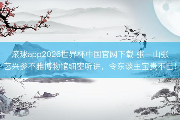 滚球app2026世界杯中国官网下载 张一山张艺兴参不雅博物馆细密听讲,令东谈主宝贵不已!