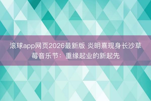 滚球app网页2026最新版 炎明熹现身长沙草莓音乐节:重缘起业的新起先