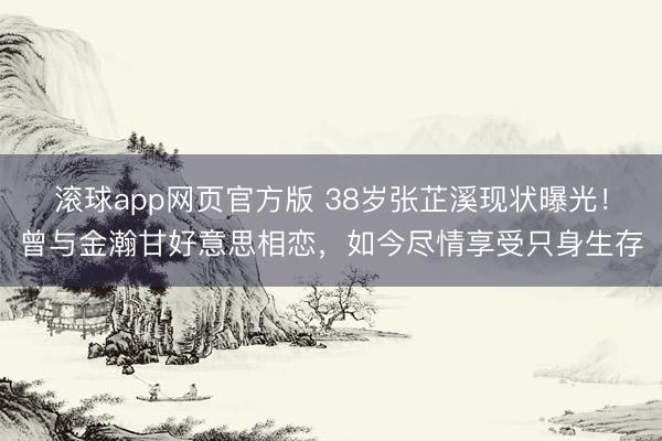 滚球app网页官方版 38岁张芷溪现状曝光!曾与金瀚甘好意思相恋,如今尽情享受只身生存