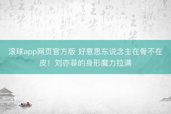 滚球app网页官方版 好意思东说念主在骨不在皮!刘亦菲的身形魔力拉满