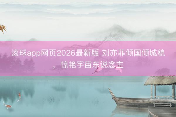 滚球app网页2026最新版 刘亦菲倾国倾城貌,惊艳宇宙东说念主