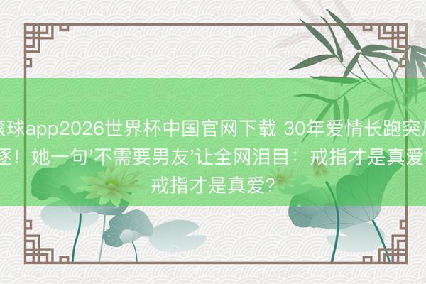 滚球app2026世界杯中国官网下载 30年爱情长跑突斥逐！她一句'不需要男友'让全网泪目：戒指才是真爱？