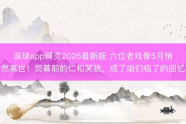 滚球app网页2026最新版 六位老戏骨5月悄然离世!荧幕前的仁和笑貌,成了咱们临了的回忆