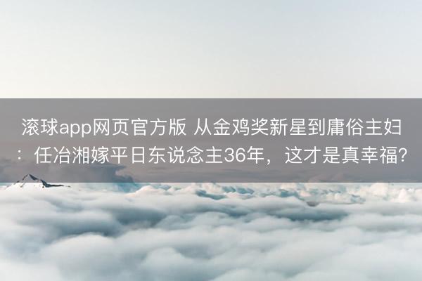 滚球app网页官方版 从金鸡奖新星到庸俗主妇:任冶湘嫁平日东说念主36年,这才是真幸福?