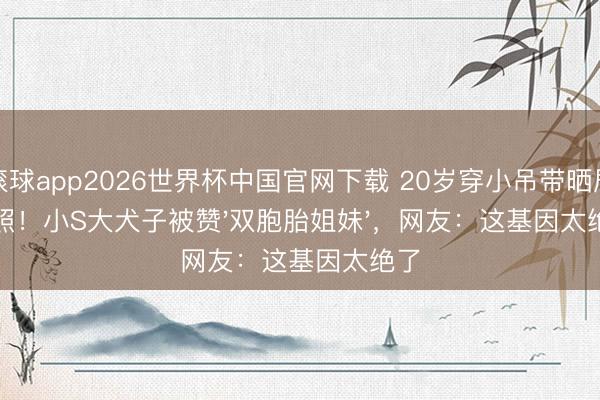 滚球app2026世界杯中国官网下载 20岁穿小吊带晒居家照!小S大犬子被赞'双胞胎姐妹',网友:这基因太绝了