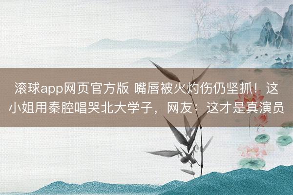 滚球app网页官方版 嘴唇被火灼伤仍坚抓!这小姐用秦腔唱哭北大学子,网友:这才是真演员