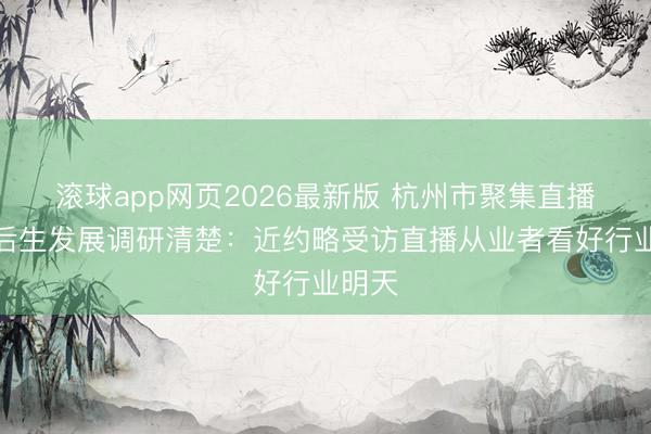 滚球app网页2026最新版 杭州市聚集直播行业后生发展调研清楚：近约略受访直播从业者看好行业明天