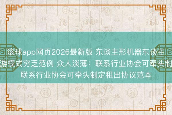 滚球app网页2026最新版 东谈主形机器东谈主租出商场多个交游模式穷乏范例 众人淡薄:联系行业协会可牵头制定租出协议范本