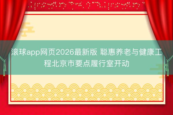 滚球app网页2026最新版 聪惠养老与健康工程北京市要点履行室开动