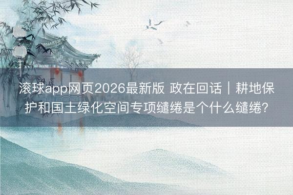滚球app网页2026最新版 政在回话|耕地保护和国土绿化空间专项缱绻是个什么缱绻?