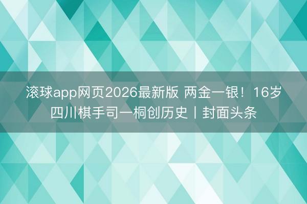 滚球app网页2026最新版 两金一银!16岁四川棋手司一桐创历史丨封面头条