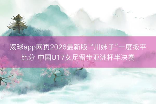 滚球app网页2026最新版 “川妹子”一度扳平比分 中国U17女足留步亚洲杯半决赛