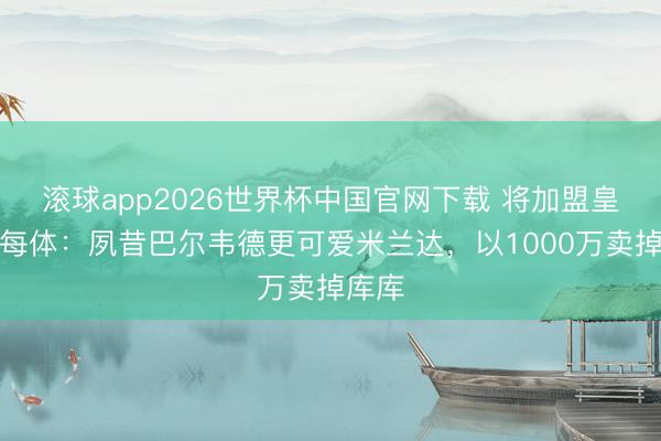 滚球app2026世界杯中国官网下载 将加盟皇马!每体:夙昔巴尔韦德更可爱米兰达,以1000万卖掉库库