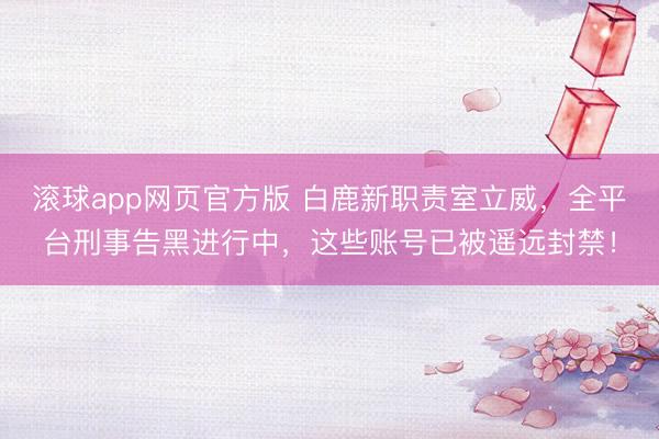 滚球app网页官方版 白鹿新职责室立威,全平台刑事告黑进行中,这些账号已被遥远封禁!