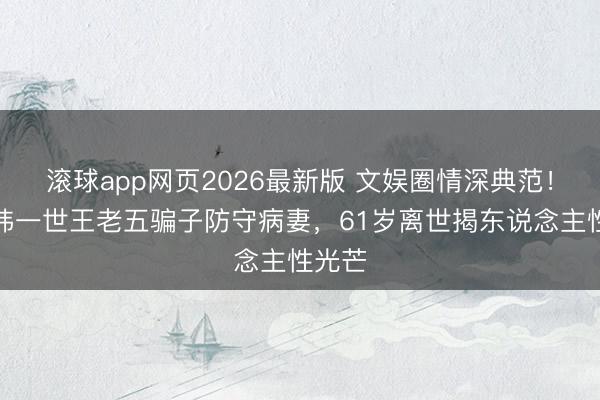 滚球app网页2026最新版 文娱圈情深典范!黄大炜一世王老五骗子防守病妻,61岁离世揭东说念主性光芒