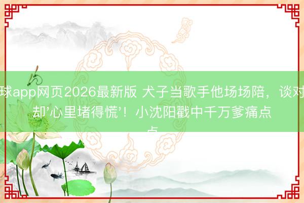 滚球app网页2026最新版 犬子当歌手他场场陪,谈对象却'心里堵得慌'!小沈阳戳中千万爹痛点