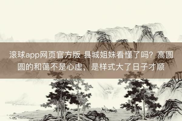 滚球app网页官方版 县城姐妹看懂了吗?高圆圆的和蔼不是心虚,是样式大了日子才顺