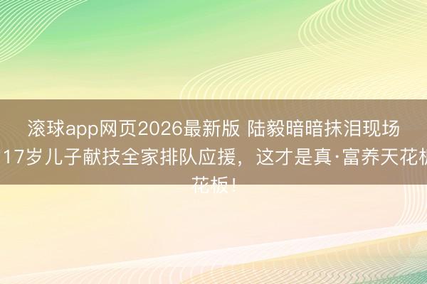 滚球app网页2026最新版 陆毅暗暗抹泪现场:17岁儿子献技全家排队应援,这才是真·富养天花板!