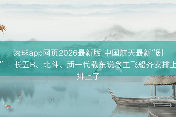 滚球app网页2026最新版 中国航天最新“剧透” ：长五B、北斗、新一代载东说念主飞船齐安排上了