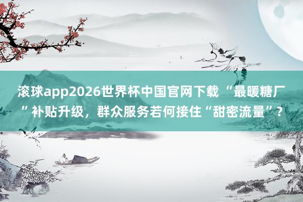 滚球app2026世界杯中国官网下载 “最暖糖厂”补贴升级,群众服务若何接住“甜密流量”?